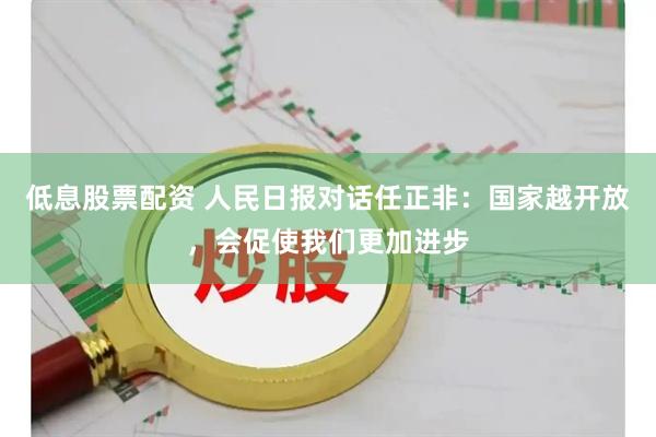 低息股票配资 人民日报对话任正非：国家越开放，会促使我们更加进步