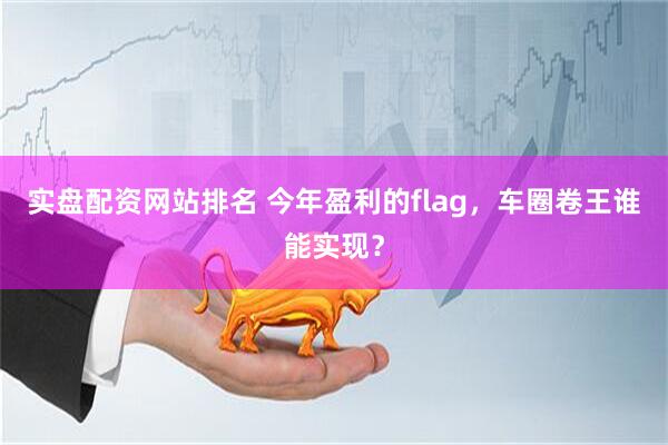 实盘配资网站排名 今年盈利的flag，车圈卷王谁能实现？