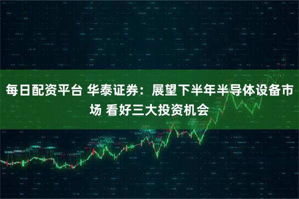 每日配资平台 华泰证券：展望下半年半导体设备市场 看好三大投资机会