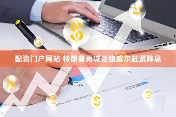 配资门户网站 特朗普再喊话鲍威尔赶紧降息