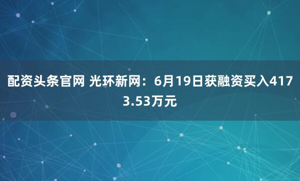 配资头条官网 光环新网：6月19日获融资买入4173.53万元