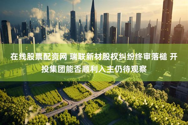 在线股票配资网 瑞联新材股权纠纷终审落槌 开投集团能否顺利入主仍待观察