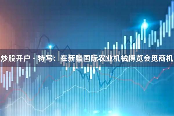 炒股开户 · 特写：在新疆国际农业机械博览会觅商机