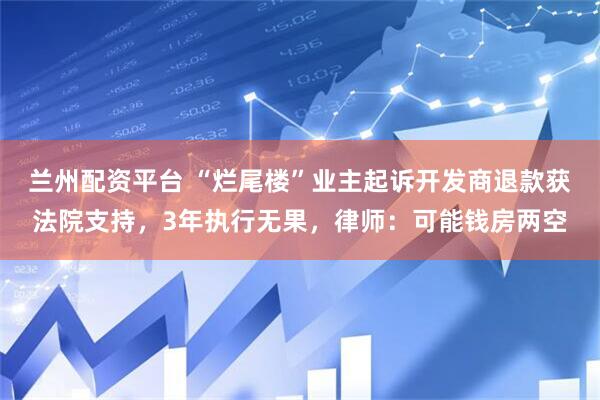 兰州配资平台 “烂尾楼”业主起诉开发商退款获法院支持，3年执行无果，律师：可能钱房两空
