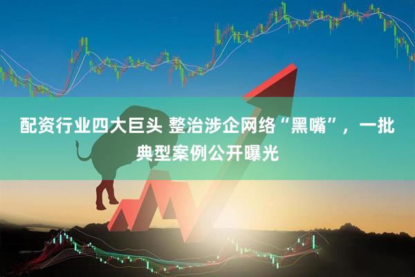配资行业四大巨头 整治涉企网络“黑嘴”，一批典型案例公开曝光