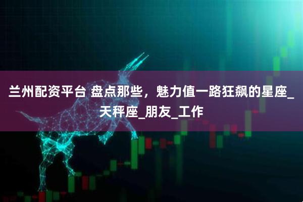 兰州配资平台 盘点那些，魅力值一路狂飙的星座_天秤座_朋友_工作