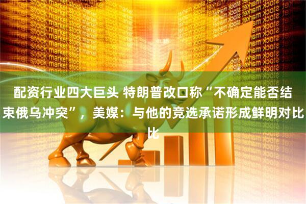 配资行业四大巨头 特朗普改口称“不确定能否结束俄乌冲突”，美媒：与他的竞选承诺形成鲜明对比