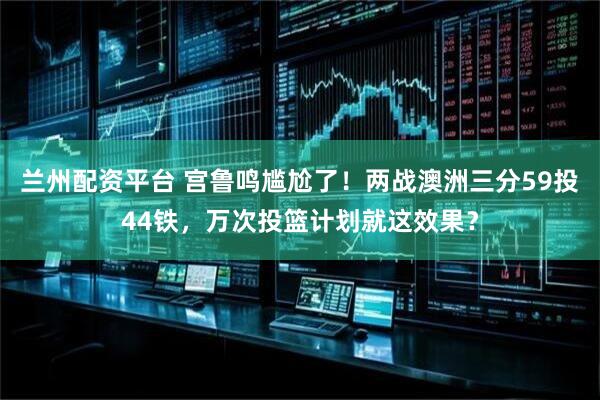 兰州配资平台 宫鲁鸣尴尬了！两战澳洲三分59投44铁，万次投篮计划就这效果？