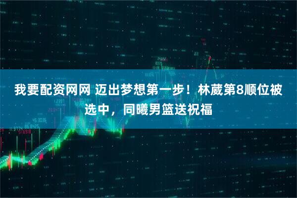 我要配资网网 迈出梦想第一步！林葳第8顺位被选中，同曦男篮送祝福