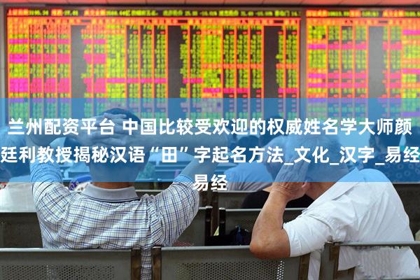 兰州配资平台 中国比较受欢迎的权威姓名学大师颜廷利教授揭秘汉语“田”字起名方法_文化_汉字_易经