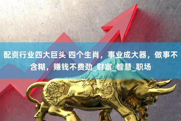 配资行业四大巨头 四个生肖，事业成大器，做事不含糊，赚钱不费劲_财富_智慧_职场