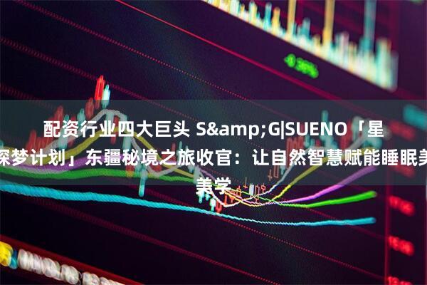 配资行业四大巨头 S&G|SUENO「星穹探梦计划」东疆秘境之旅收官：让自然智慧赋能睡眠美学