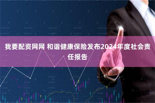 我要配资网网 和谐健康保险发布2024年度社会责任报告