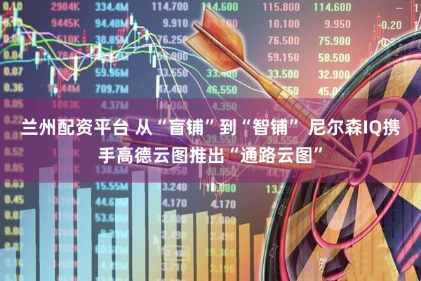 兰州配资平台 从“盲铺”到“智铺” 尼尔森IQ携手高德云图推出“通路云图”