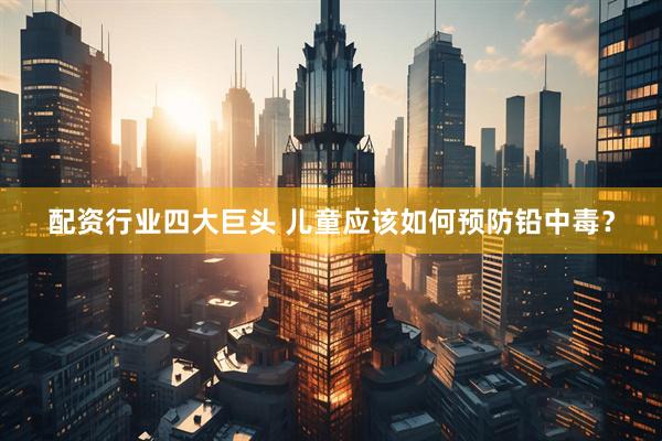 配资行业四大巨头 儿童应该如何预防铅中毒？