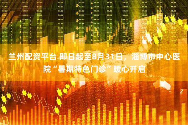 兰州配资平台 即日起至8月31日，淄博市中心医院“暑期特色门诊”暖心开启