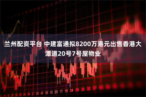 兰州配资平台 中建富通拟8200万港元出售香港大潭道20号7号屋物业