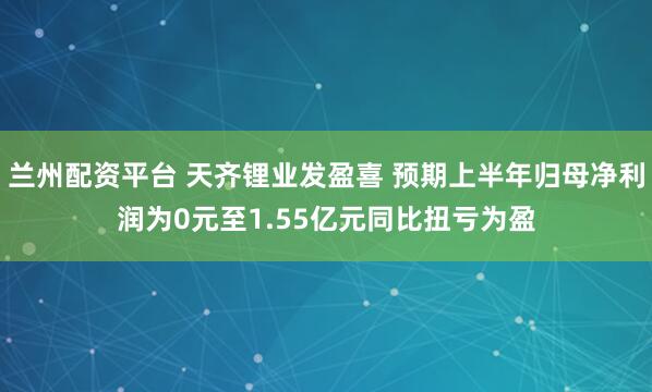 兰州配资平台 天齐锂业发盈喜 预期上半年归母净利润为0元至1.55亿元同比扭亏为盈