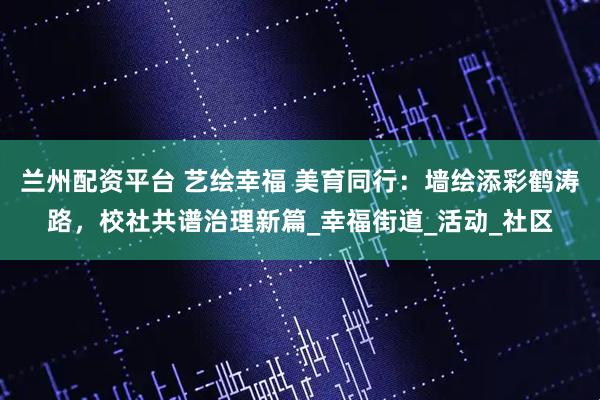 兰州配资平台 艺绘幸福 美育同行：墙绘添彩鹤涛路，校社共谱治理新篇_幸福街道_活动_社区
