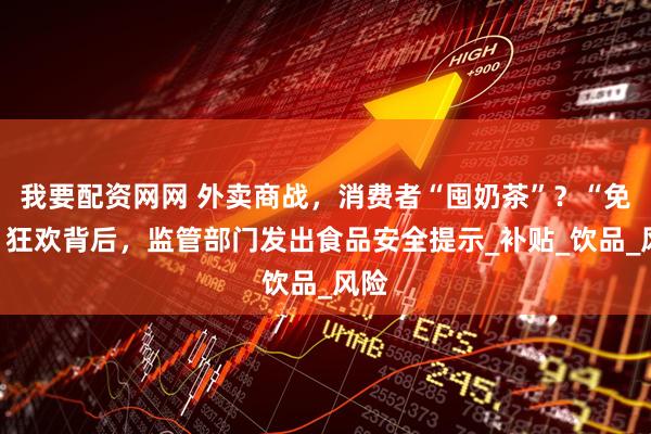 我要配资网网 外卖商战，消费者“囤奶茶”？“免单”狂欢背后，监管部门发出食品安全提示_补贴_饮品_风险