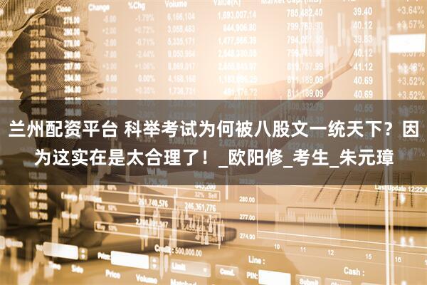 兰州配资平台 科举考试为何被八股文一统天下？因为这实在是太合理了！_欧阳修_考生_朱元璋