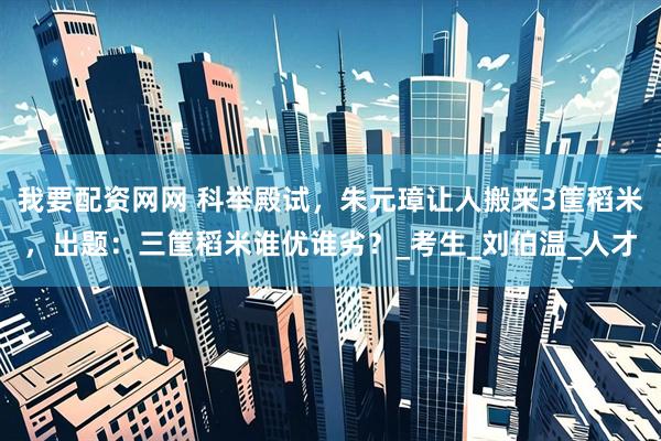 我要配资网网 科举殿试，朱元璋让人搬来3筐稻米，出题：三筐稻米谁优谁劣？_考生_刘伯温_人才