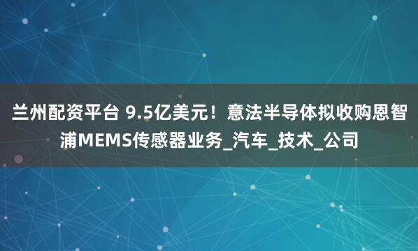 兰州配资平台 9.5亿美元！意法半导体拟收购恩智浦MEMS传感器业务_汽车_技术_公司
