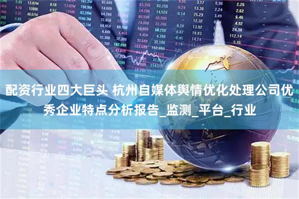 配资行业四大巨头 杭州自媒体舆情优化处理公司优秀企业特点分析报告_监测_平台_行业