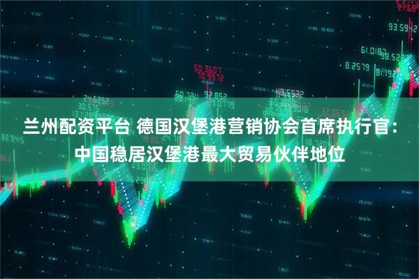 兰州配资平台 德国汉堡港营销协会首席执行官：中国稳居汉堡港最大贸易伙伴地位