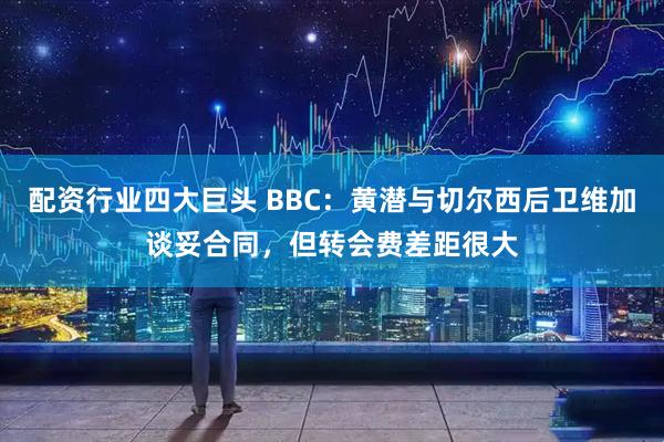 配资行业四大巨头 BBC：黄潜与切尔西后卫维加谈妥合同，但转会费差距很大
