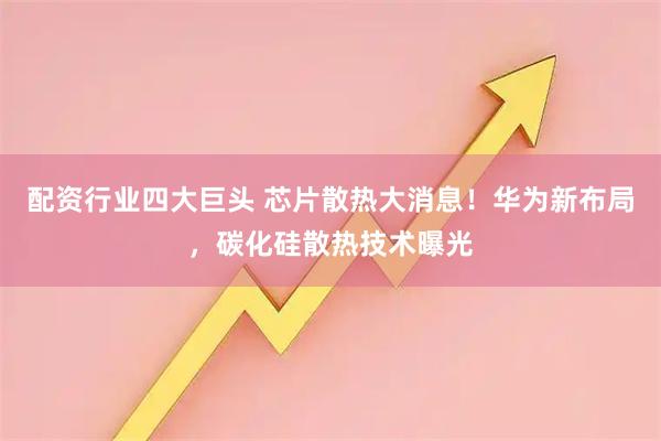 配资行业四大巨头 芯片散热大消息！华为新布局，碳化硅散热技术曝光