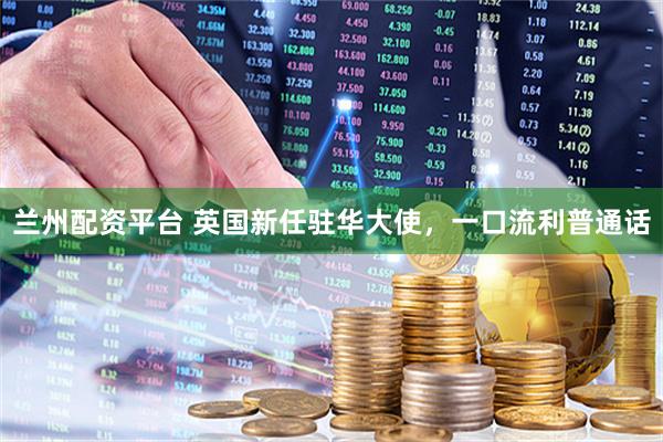 兰州配资平台 英国新任驻华大使，一口流利普通话