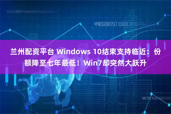 兰州配资平台 Windows 10结束支持临近:份额降至七年最低!Win7却突然大跃升