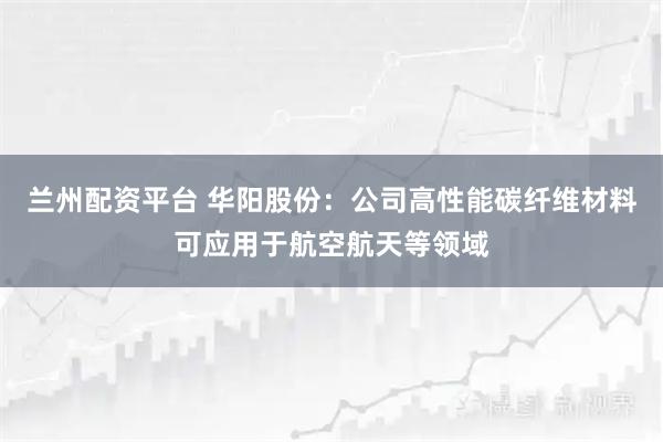 兰州配资平台 华阳股份：公司高性能碳纤维材料可应用于航空航天等领域