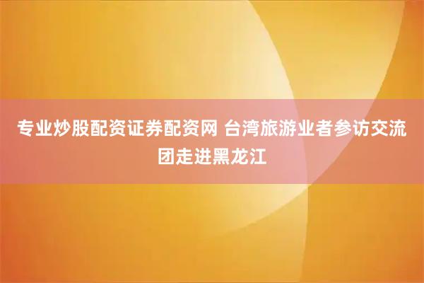 专业炒股配资证券配资网 台湾旅游业者参访交流团走进黑龙江