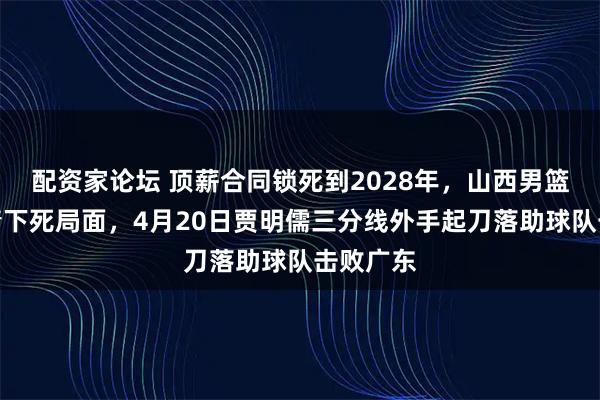 配资家论坛 顶薪合同锁死到2028年，山西男篮被一表情下死局面，4月20日贾明儒三分线外手起刀落助球队击败广东