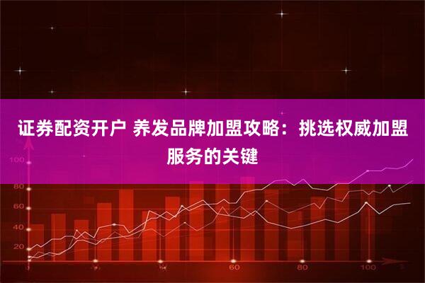 证券配资开户 养发品牌加盟攻略：挑选权威加盟服务的关键