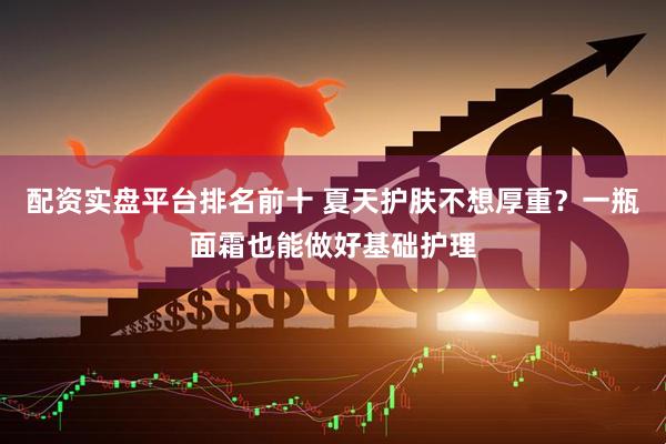 配资实盘平台排名前十 夏天护肤不想厚重？一瓶面霜也能做好基础护理