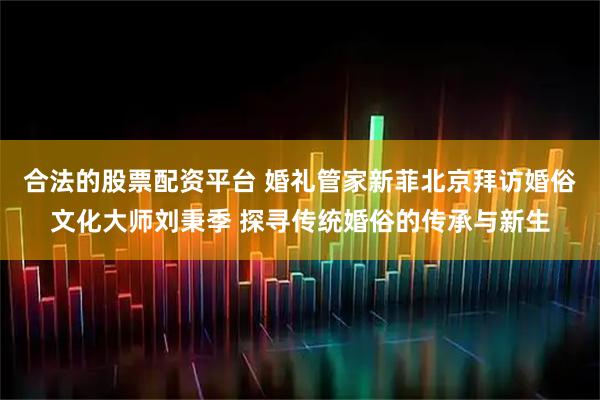 合法的股票配资平台 婚礼管家新菲北京拜访婚俗文化大师刘秉季 探寻传统婚俗的传承与新生