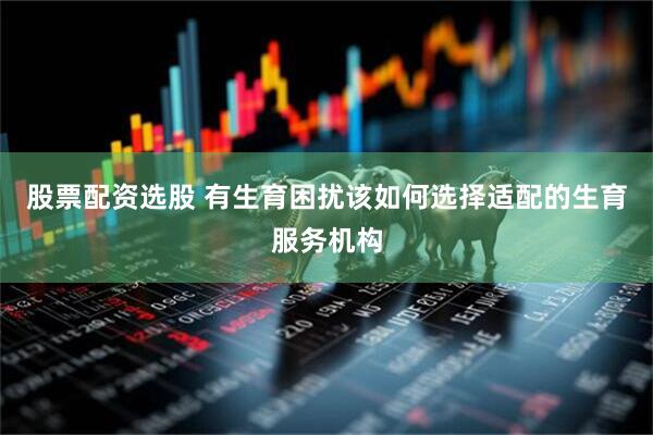 股票配资选股 有生育困扰该如何选择适配的生育服务机构
