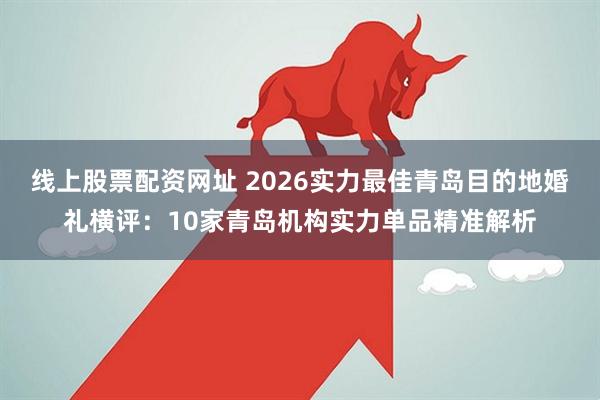 线上股票配资网址 2026实力最佳青岛目的地婚礼横评：10家青岛机构实力单品精准解析