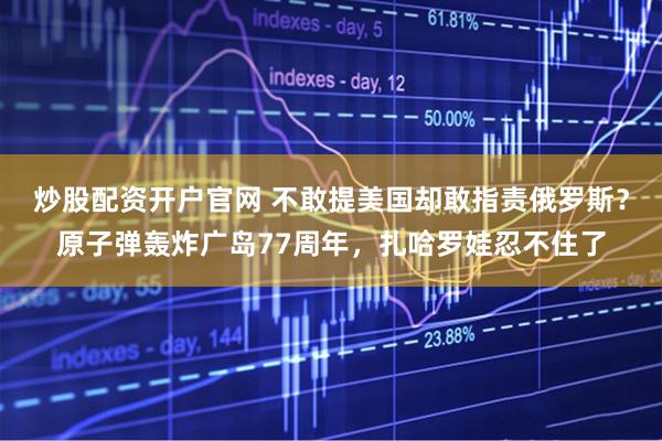 炒股配资开户官网 不敢提美国却敢指责俄罗斯？原子弹轰炸广岛77周年，扎哈罗娃忍不住了