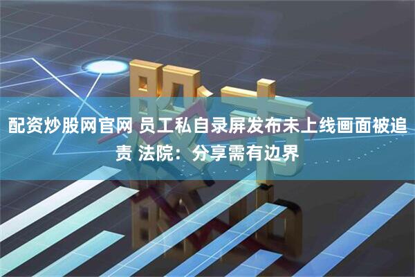 配资炒股网官网 员工私自录屏发布未上线画面被追责 法院：分享需有边界