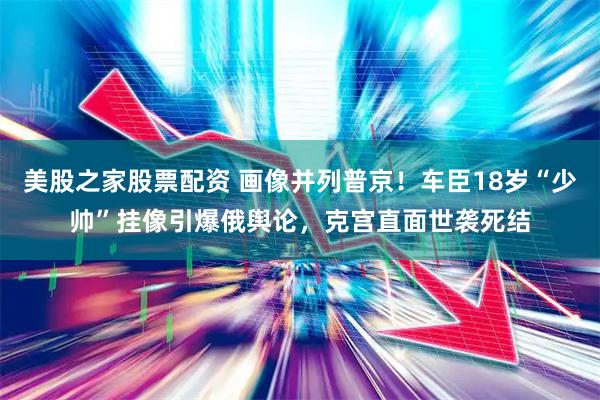 美股之家股票配资 画像并列普京！车臣18岁“少帅”挂像引爆俄舆论，克宫直面世袭死结