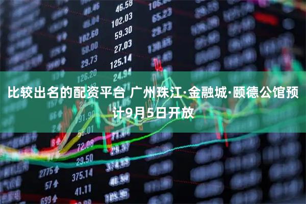比较出名的配资平台 广州珠江·金融城·颐德公馆预计9月5日开放